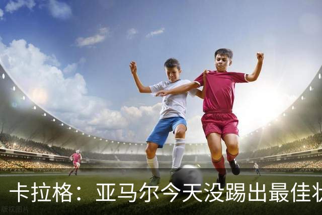 卡拉格：亚马尔今天没踢出最佳状态但仍很强，他现在已是世界最佳