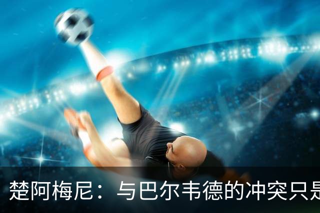 楚阿梅尼：与巴尔韦德的冲突只是小事，上了球场一切照旧